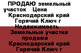 ПРОДАЮ земельный участок › Цена ­ 1 000 000 - Краснодарский край, Горячий Ключ г. Недвижимость » Земельные участки продажа   . Краснодарский край,Горячий Ключ г.